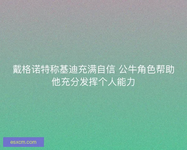 戴格诺特称基迪充满自信 公牛角色帮助他充分发挥个人能力