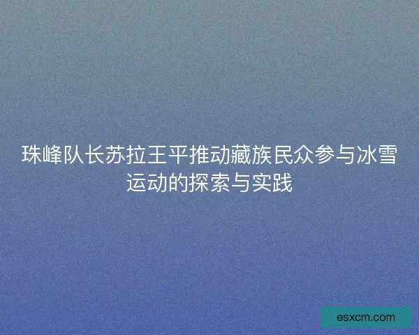 珠峰队长苏拉王平推动藏族民众参与冰雪运动的探索与实践