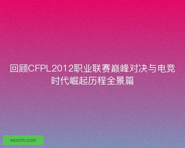 回顾CFPL2012职业联赛巅峰对决与电竞时代崛起历程全景篇