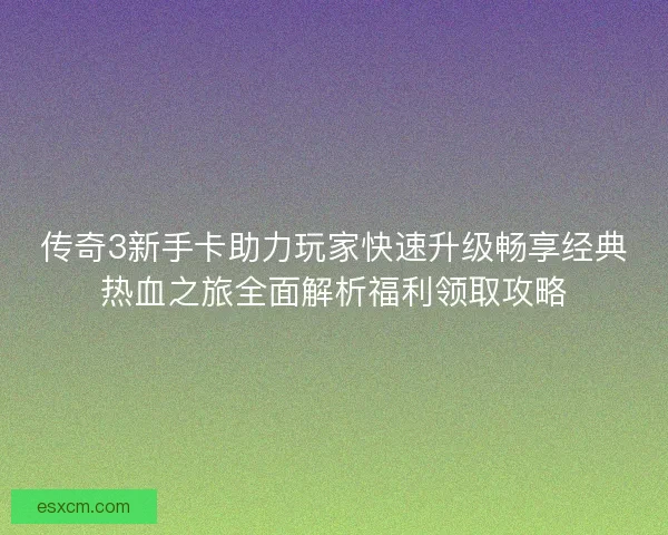 传奇3新手卡助力玩家快速升级畅享经典热血之旅全面解析福利领取攻略