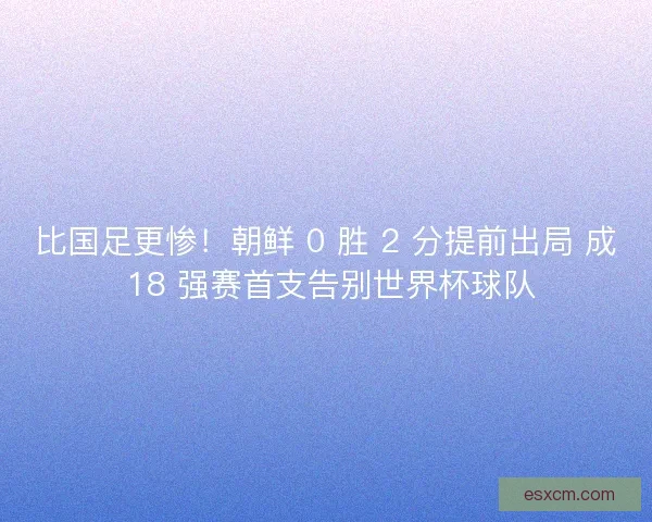 比国足更惨！朝鲜 0 胜 2 分提前出局 成 18 强赛首支告别世界杯球队