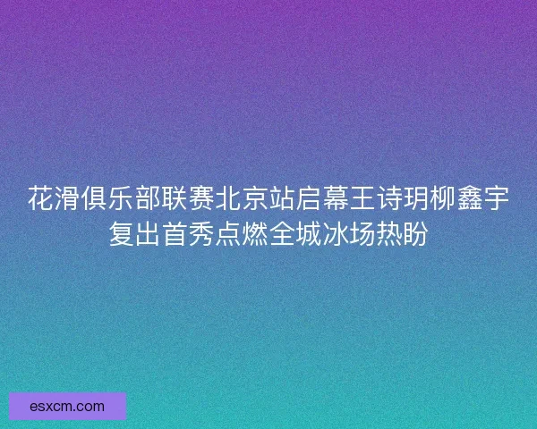 花滑俱乐部联赛北京站启幕王诗玥柳鑫宇复出首秀点燃全城冰场热盼