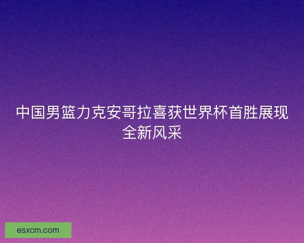 中国男篮力克安哥拉喜获世界杯首胜展现全新风采