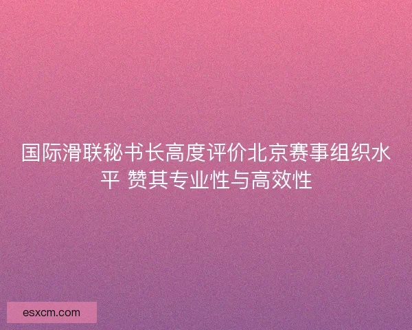 国际滑联秘书长高度评价北京赛事组织水平 赞其专业性与高效性
