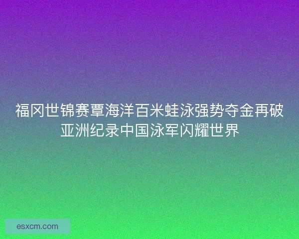 福冈世锦赛覃海洋百米蛙泳强势夺金再破亚洲纪录中国泳军闪耀世界