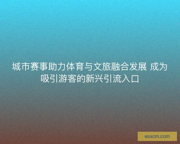 城市赛事助力体育与文旅融合发展 成为吸引游客的新兴引流入口 城市赛事助力体育与文旅融合发展 成为吸引游客的新兴引流入口