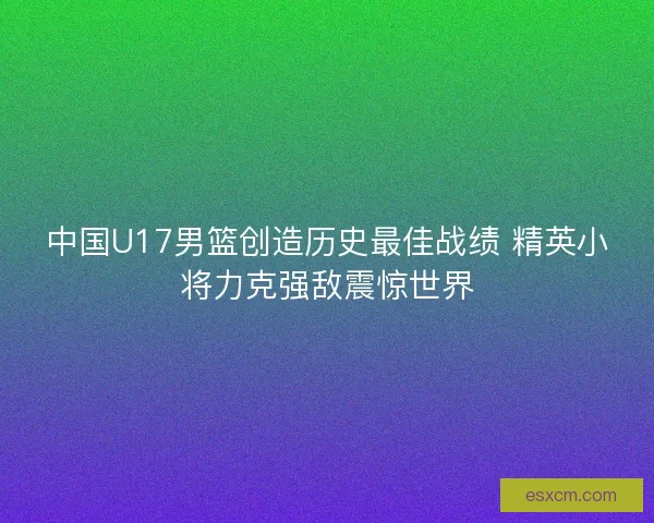 中国U17男篮创造历史最佳战绩 精英小将力克强敌震惊世界 中国U17男篮创造历史最佳战绩 精英小将力克强敌震惊世界