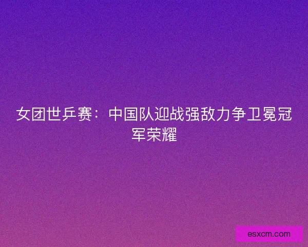 女团世乒赛：中国队迎战强敌力争卫冕冠军荣耀