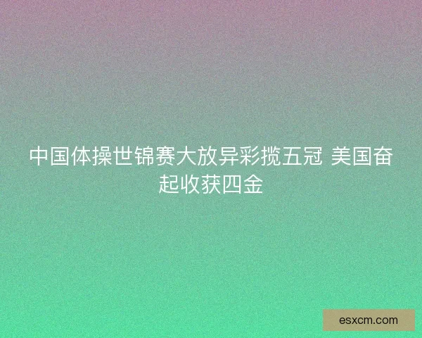 中国体操世锦赛大放异彩揽五冠 美国奋起收获四金