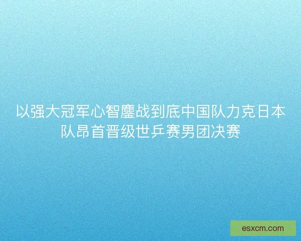 以强大冠军心智鏖战到底中国队力克日本队昂首晋级世乒赛男团决赛