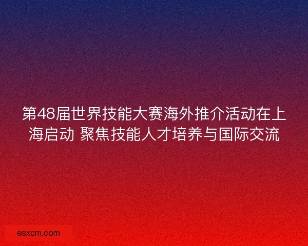 第48届世界技能大赛海外推介活动在上海启动 聚焦技能人才培养与国际交流