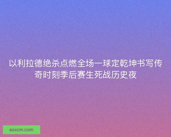 以利拉德绝杀点燃全场一球定乾坤书写传奇时刻季后赛生死战历史夜