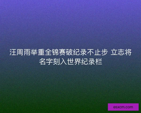 汪周雨举重全锦赛破纪录不止步 立志将名字刻入世界纪录栏