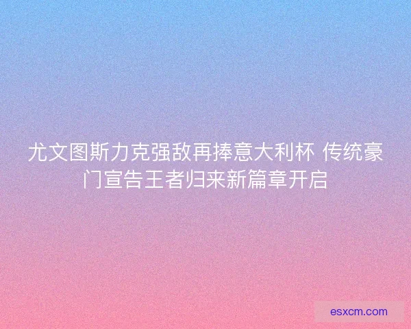 尤文图斯力克强敌再捧意大利杯 传统豪门宣告王者归来新篇章开启