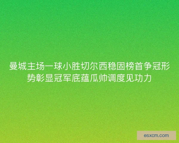 曼城主场一球小胜切尔西稳固榜首争冠形势彰显冠军底蕴瓜帅调度见功力